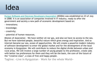 Kyrgyz Software and Services Developers Association (KSSDA) was established on 23 of July
in 2008. It is an association of companies involved in IT industry, ready to offer the
government and society a new path of economic development based on:
- innovations;
- knowledge;
- creativity;
- potential of human resources.
Mission of Association – We have neither oil nor gas, and also we have no access to the sea.
But we have talented people, beautiful nature which gives energy and inspiration. And so
internet became our sea, ocean of opportunities. We will create a powerful modern industry
of software development to enter the global market and for the development of the local
economy in Kyrgyzstan. We will contribute to reduce the digital divide between urban and
rural areas. We will involve a large number of young people to the profession, create jobs
with better tax preferences for them and they will be the basis, the core of the future of
the “creative class”, a class of free and happy people.
Tagline: «Live in Kyrgyzstan – Work for the whole World»
Idea
 