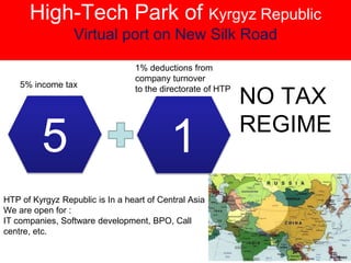 High-Tech Park of Kyrgyz Republic
Virtual port on New Silk Road
5 1
5% income tax
1% deductions from
company turnover
to the directorate of HTP
NO TAX
REGIME
HTP of Kyrgyz Republic is In a heart of Central Asia
We are open for :
IT companies, Software development, BPO, Call
centre, etc.
 