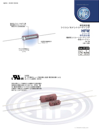 すべての溶接キャ
ップとリードアセ
ンブリ
UL認定
UL 1412個のヒューズ抵抗器と温度-限定抵抗器による
ULファイル番号E 342534
特定のパラメータの下で高
熱伝導性セラミックコアに
巻回された合金抵抗線
UL認定の難燃性サ
ーモコート
耐性抵抗器
シリコン/セメントコーティング
HFW
シリーズ
耐性抵抗器
•難燃性シリコーンコーティング
•安全バージョン
安全対策として溶断または爆発する抵抗器の
世界的な需要を満たすためには、HTRは、電
圧/電流の異常スパイクまたは回路の誤動作
の場合に溶断または溶断する可融抵抗器を提
供することができます。
•1W〜5W
•10R〜100R
e : info@htr-india.com
www.htr-india.com
改訂日：2016年11月22日
Asper AEC-Q200
 