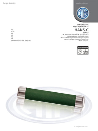 1K0
1K125
2K0
5K0
7K5
10K
(All in tolerances of 20%, 10% & 5%)
AUTOMOTIVE
RESISTIVE DEVICES
HANS-C
SERIES
NOISE SUPPRESSOR RESISTORS
• Noise suppressor wire wound resistor
• Reduces RFI during electrical discharges on petrol
engines in cars and in scooters / motorcycles.
• ROHS compliant.
e : info@htr-india.com
www.htr-india.com
Rev Date : 22/05/2019
AEC-Q200Qualified
 