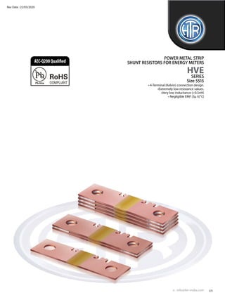 • 4-Terminal (Kelvin) connection design.
•Extremely low resistance values.
•Very low inductance (<0.5nH)
• Negligible EMF (3μ V/°C)
POWER METAL STRIP
SHUNT RESISTORS FOR ENERGY METERS
HVE
SERIES
Size 5515
e : info@htr-india.com
www.htr-india.com
1/5
Rev Date : 22/03/2020
AEC-Q200Qualified
 
