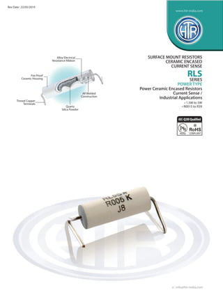 Alloy Electrical
Resistance Ribbon
Tinned Copper
Terminals
Quartz
Silica Powder
Fire Proof
Ceramic Housing
All Welded
Construction
SURFACE MOUNT RESISTORS
CERAMIC ENCASED
CURRENT SENSE
RLS
SERIES
POWER TYPE
Power Ceramic Encased Resistors
Current Sense /
Industrial Applications
• 1.5W to 5W
• R0015 to R39
e : info@htr-india.com
www.htr-india.com
Rev Date : 22/05/2019
AEC-Q200Qualified
 