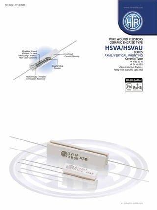 Alloy Wire Wound
Element On Heat
Conducting Ceramic /
Fibre Glass Substrate
Fire Proof
Ceramic Housing
Quartz Silica
Powder
Mechanically Crimped
Termination Assembly
WIRE WOUND RESISTORS
CERAMIC ENCASED TYPE
HSVA/HSVAU
SERIES
AXIAL/VERTICAL MOUNTING
Ceramic Type
• 4 W to 17 W
• R 04 to 82 K
• Non inductive Aryton -
	 Perry type available upto 1K0
e : info@htr-india.com
www.htr-india.com
Rev Date : 21/12/2020
AEC-Q200Qualified
 