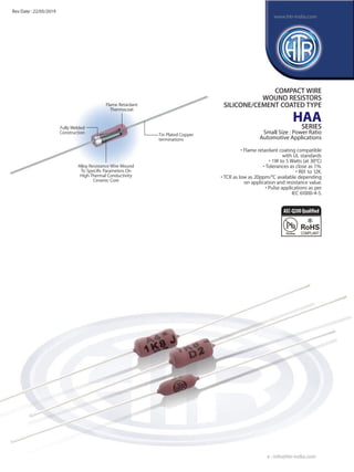 COMPACT WIRE
WOUND RESISTORS
SILICONE/CEMENT COATED TYPE
HAA
SERIES
Small Size : Power Ratio
Automotive Applications
• Flame retardant coating compatible
with UL standards
• 1W to 5 Watts (at 30°C)
• Tolerances as close as 1%.
• R01 to 12K.
• TCR as low as 20ppm/°C available depending
on application and resistance value.
• Pulse applications as per
IEC 61000-4-5.
Flame Retardant
Thermocoat
Tin Plated Copper
terminations
Alloy Resistance Wire Wound
To Speciﬁc Parameters On
High Thermal Conductivity
Ceramic Core
Fully Welded
Construction
e : info@htr-india.com
www.htr-india.com
Rev Date : 22/05/2019
AEC-Q200Qualified
 