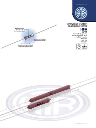 Alloy Resistance
Wire Wound
On Fibre Glass Core
Flame Retardant
Silicone Coating/ Uncoated
Depending On Application
Mechanically Crimped
Termination Assembly
WIRE WOUND RESISTORS
SILICONE COATED TYPE
HFA
SERIES
• Especially designed for
kitchen appliances sector
• Available uncoated
if required
• 1W to 10W
• R10 to 51K
e : info@htr-india.com
www.htr-india.com
Rev Date : 22/11/2016
Asper AEC-Q200
 