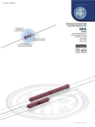 Alloy Resistance
Wire Wound
On Fibre Glass Core
Flame Retardant
Silicone Coating/ Uncoated
Depending On Application
Mechanically Crimped
Termination Assembly
WIRE WOUND RESISTORS
SILICONE COATED TYPE
HFA
SERIES
• Especially designed for
kitchen appliances sector
• Available uncoated
if required
• 1W to 10W
• R10 to 51K
e : info@htr-india.com
www.htr-india.com
Rev Date : 22/05/2019
AEC-Q200Qualified
 