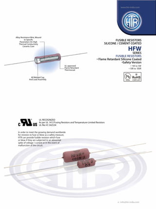 All Welded Cap
And Lead Assembly
UL RECOGNIZED
As per UL 1412 Fusing Resistors and Temperature-Limited Resistors
UL file # E 342534
Alloy Resistance Wire, Wound
to Specific
Parameters On High
Thermal Conductivity
Ceramic Core
UL approved
Flame Retardant
Thermocoat
FUSIBLE RESISTORS
SILICONE / CEMENT COATED
HFW
SERIES
FUSIBLE RESISTORS
• Flame Retardant Silicone Coated
•Safety Version
In order to meet the growing demand worldwide
for resistors to fuse or blow as a safety measure,
HTR can provide fusible resistors which fuse
or blow if they are subjected to an abnormal
spike of voltage / current or in the event of
malfunction of the circuit.
• 1W to 5W
• 10R to 100R
e : info@htr-india.com
www.htr-india.com
Rev Date : 22/11/2016
Asper AEC-Q200
 