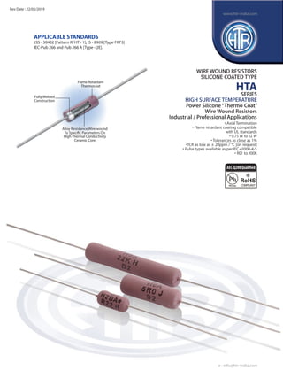 Fully Welded
Construction
Flame Retardant
Thermocoat
Alloy Resistance Wire wound
To Specific Parameters On
High Thermal Conductivity
Ceramic Core
APPLICAbLE STANDARDS
JSS - 50402 [Pattern RFHT - 1], IS - 8909 [Type FRP3]
IEC-Pub 266 and Pub 266 A [Type - 2E].
WIRE WOUND RESISTORS
SILICONE COATED TYPE
HTA
SERIES
HIGH SURFACE TEMPERATURE
Power Silicone“Thermo Coat”
Wire Wound Resistors
Industrial / Professional Applications
• Axial Termination
• Flame retardant coating compatible
with UL standards
• 0.75 W to 12 W
• Tolerances as close as 1%
•TCR as low as ± 20ppm / °C [on request]
• Pulse types available as per IEC-61000-4-5
• R01 to 100K
e : info@htr-india.com
www.htr-india.com
Rev Date : 22/05/2019
AEC-Q200Qualified
 