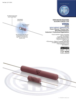 Flame Retardant
Thermocoat
Tin Plated Copper Clad
Steel-Copper Weld®
Alloy Resistance Wire Wound
To Specific Parameters On
High Thermal Conductivity
Ceramic Core
Fully Welded
Construction
WIRE WOUND RESISTORS
SILICONE COATED TYPE
VHIA
SERIES
HIGH SURFACE TEMPERATURE
Power Silicone“Thermo Coat”
Wire Wound Resistors
Industrial / Professional Applications
• Flame retardant coating compatible
	 with UL standards
• Small Size : Power Ratio.
• 0.5W to 20 Watts (at 40°C)
• Tolerances as close as 1%.
• R01 to 120K.
• TCR as low as +20ppm/°C available depending
on application and resistance value.
• Pulse applications as per
IEC 61000-4-5.
e : info@htr-india.com
www.htr-india.com
Rev Date : 22/11/2016
Asper AEC-Q200
 