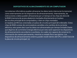 DISPOSITIVOS DE ALMACENAMIENTO DE UN COMPUTADOR . Los sistemas informáticos pueden almacenar los datos tanto interna (en la memoria) como externamente (en los dispositivos de almacenamiento). Internamente, las instrucciones o datos pueden almacenarse por un tiempo en los chips de silicio de la RAM (memoria de acceso aleatorio) montados directamente en la placa de circuitos principal de la computadora, o bien en chips montados en tarjetas periféricas conectadas a la placa de circuitos principal del ordenador. Estos chips de RAM constan de conmutadores sensibles a los cambios de la corriente eléctrica, esto quiere decir que los datos son almacenados por tiempo limitado (hasta que dejamos de suministrar energía eléctrica) por esta razón aparecen los dispositivos de almacenamiento secundarios o auxiliares, los cuales son capaces de conservar la información de manera permanente, mientras su estado físico sea óptimo. Los dispositivos de almacenamiento externo pueden residir dentro del CPU y están fuera de la placa de circuito principal. [1] 