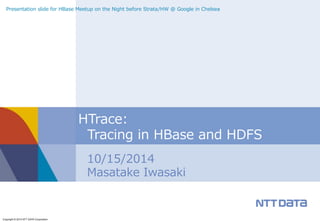 Presentation slide for HBase Meetup on the Night before Strata/HW @ Google in Chelsea 
Copyright © 2014 NTT DATA Corporation 
HTrace: 
Tracing in HBase and HDFS 
10/15/2014 
Masatake Iwasaki 
 