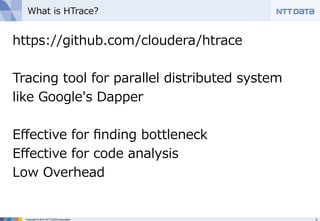 What is HTrace? 
https://github.com/cloudera/htrace 
 
Tracing tool for parallel distributed system 
like Google's Dapper 
 
Effective for finding bottleneck 
Effective for code analysis 
Low Overhead 
Copyright © 2014 NTT DATA Corporation 2 
 