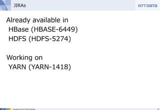 JIRAs 
Already available in 
HBase (HBASE-‐‑‒6449) 
HDFS (HDFS-‐‑‒5274) 
 
Working on 
YARN (YARN-‐‑‒1418) 
Copyright © 2014 NTT DATA Corporation 9 
 
 