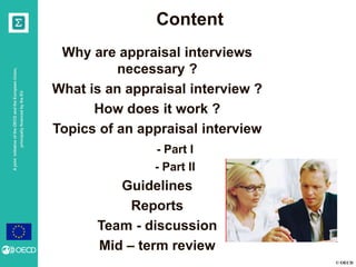 © OECD
AjointinitiativeoftheOECDandtheEuropeanUnion,
principallyfinancedbytheEU
Content
Why are appraisal interviews
necessary ?
What is an appraisal interview ?
How does it work ?
Topics of an appraisal interview
- Part I
- Part II
Guidelines
Reports
Team - discussion
Mid – term review
 