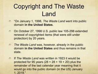 Copyright and The Waste Land“The copyright was registered in the United States sometime in 1922. The copyright gave 28 years of protection plus any additional time to cause it to expire after midnight on the last day of the year. Thus it was protected up to and throughout 1950 (1922 + 28). In 1950 the copyright could be renewed for 28 more years meaning that it would enter the public domain in the United States after the end of 1978 (1950 + 28). In the United States, the Copyright Act of 1976 extended the renewal from 28 years to 47 years giving The Waste Land protection for 19 more years or throughout 1997 (1950 + 28 + 19).”