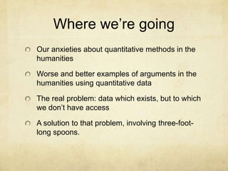 Where we’re goingOur anxieties about quantitative methods in the humanitiesWorse and better examples of arguments in the humanities using quantitative dataThe real problem: data which exists, but to which we don’t have accessA solution to that problem, involving three-foot-long spoons.  