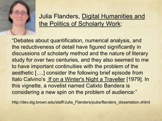 Julia Flanders, Digital Humanities and the Politics of Scholarly Work: “Debates about quantification, numerical analysis, and the reductiveness of detail have figured significantly in discussions of scholarly method and the nature of literary study for over two centuries, and they also seemed to me to have important continuities with the problem of the aesthetic[….] consider the following brief episode from ItaloCalvino’s If on a Winter's Night a Traveller [1979]. In this vignette, a novelist named Calixto Bandera is considering a new spin on the problem of audience:”http://dev.stg.brown.edu/staff/Julia_Flanders/pubs/flanders_dissertation.xhtml