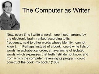 The Computer as WriterNow, every time I write a word, I see it spun around by the electronic brain, ranked according to its frequency, next to other words whose identity I cannot know [….] Perhaps instead of a book I could write lists of words, in alphabetical order, an avalanche of isolated words which expresses that truth I still do not know, and from which the computer, reversing its program, could construct the book, my book.” (188)