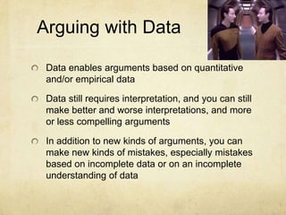 Arguing with DataData enables arguments based on quantitative and/or empirical dataData still requires interpretation, and you can still make better and worse interpretations, and more or less compelling argumentsIn addition to new kinds of arguments, you can make new kinds of mistakes, especially mistakes based on incomplete data or on an incomplete understanding of data