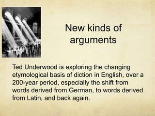 New kinds of argumentsTed Underwood is exploring the changing etymological basis of diction in English, over a 200-year period, especially the shift from words derived from German, to words derived from Latin, and back again.