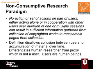 pti.iu.edu/sc14 
@hathitrust #SC14 
Non-Consumptive Research 
Paradigm 
• No action or set of actions on part of users, 
either acting alone or in cooperation with other 
users over duration of one or multiple sessions 
can result in sufficient information gathered from 
collection of copyrighted works to reassemble 
pages from collection. 
• Definition disallows collusion between users, or 
accumulation of material over time. 
Differentiates human researcher from proxy 
which is not a user. Users are human beings. 
 