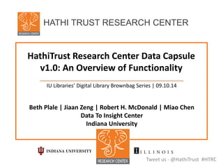 HathiTrust Research Center Data Capsule
v1.0: An Overview of Functionality
IU Libraries’ Digital Library Brownbag Series | 09.10.14
Beth Plale | Jiaan Zeng | Robert H. McDonald | Miao Chen
Data To Insight Center
Indiana University
Tweet us - @HathiTrust #HTRC
HATHI TRUST RESEARCH CENTER
 