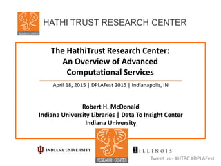 The HathiTrust Research Center:
An Overview of Advanced
Computational Services
April 18, 2015 | DPLAFest 2015 | Indianapolis, IN
Robert H. McDonald
Indiana University Libraries | Data To Insight Center
Indiana University
Tweet us - #HTRC #DPLAFest
HATHI TRUST RESEARCH CENTER
 