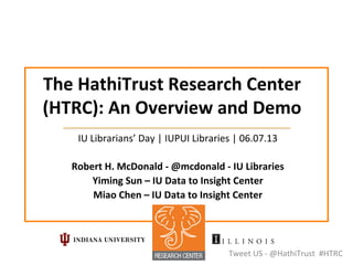 The	
  HathiTrust	
  Research	
  Center	
  
(HTRC):	
  An	
  Overview	
  and	
  Demo	
  
IU	
  Librarians’	
  Day	
  |	
  IUPUI	
  Libraries	
  |	
  06.07.13	
  
	
  
Robert	
  H.	
  McDonald	
  -­‐	
  @mcdonald	
  -­‐	
  IU	
  Libraries	
  
Yiming	
  Sun	
  –	
  IU	
  Data	
  to	
  Insight	
  Center	
  
Miao	
  Chen	
  –	
  IU	
  Data	
  to	
  Insight	
  Center	
  
Tweet	
  US	
  -­‐	
  @HathiTrust	
  	
  #HTRC	
  
 