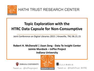 Topic Exploration with the
HTRC Data Capsule for Non-Consumptive
Joint Conference on Digital Libraries 2015 | Knoxville, TN| 06.21.15
Robert H. McDonald | Jiaan Zeng - Data To Insight Center
Jaimie Murdock – InPho Project
Indiana University
Tweet us - @HathiTrust #HTRC
HATHI TRUST RESEARCH CENTER
Tweet us - @InPhoproject
 