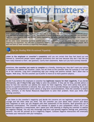Some people exude negativity. They don’t like their jobs or they don’t like their company. Their bosses are always
jerks and they are always treated unfairly. The company is always going down the tube and customers are worthless.
You know these negative Neds and Nellies – every organization has some – and you can best address their impact on
you via avoidance.
On the other hand, sometimes normally positive people are negative. Some of the time, too, their reasons for
negativity are legitimate. You will take a completely different tack with these occasionally negative people. We’ll
deal with both of these varieties of negativity from people.
Tips for Dealing With Occasional Negativity
Listen to the employee or coworker’s complaints until you are certain that they feel heard out and
listened to. Sometimes people repeat negative sentiments over and over because they don’t feel like you
have really listened to them. Ask questions. Clarify their statements. Make sure you have actively listened.
Decide if you believe the employee or coworker has legitimate reasons for their negativity. If you decide
affirmatively, ask if they’d like your help to solve the problem. If they ask for help, provide advice or
ideas for how the coworker can address the reason for their negativity. Short term advice that points a
person in a positive direction is welcome. But, your role is not to provide therapy or counseling. Nor is your
role to provide comprehensive career advice or long-term recommendations. Point the coworker to helpful
books, seminars, or the Human Resources Department to solve their problem. Know your limits when
advising coworkers.
Sometimes, the coworker just wants to complain to a friendly, listening ear; they don’t want your advice
or assistance to address the situation. Listen, but set limits so the coworker does not overstay or over-talk
his or her welcome. Long term complaining saps your energy and positive outlook. Don’t allow that to
happen. Walk away. Tell the coworker you’d prefer to move on to more positive subjects.
If you listen to the coworker’s negativity and decide the concerns are not legitimate, practice personal
courage and tell them what you think. Tell the coworker you care about their concern and about
their happiness at work, but you disagree with their assessment of the situation. Back gracefully out of
additional conversations. The coworker will attempt to appeal to your sympathetic nature, but if you
believe the negativity is unwarranted, don’t spend your time listening or helping the coworker to address
the negative feelings. You will only encourage long-term and growing negative feelings and, potentially,
behavior. You will set yourself up as a negativity magnet. Constant negative interactions will eventually
permeate your interaction with your workplace.
 