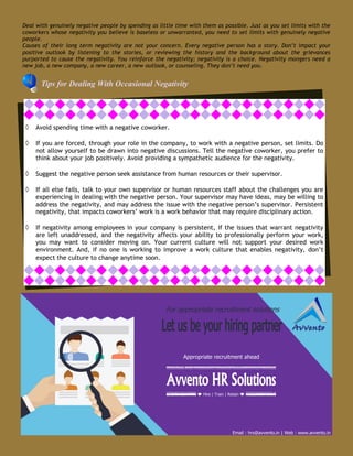 Tips for Dealing With Occasional Negativity
 Avoid spending time with a negative coworker.
 If you are forced, through your role in the company, to work with a negative person, set limits. Do
not allow yourself to be drawn into negative discussions. Tell the negative coworker, you prefer to
think about your job positively. Avoid providing a sympathetic audience for the negativity.
 Suggest the negative person seek assistance from human resources or their supervisor.
 If all else fails, talk to your own supervisor or human resources staff about the challenges you are
experiencing in dealing with the negative person. Your supervisor may have ideas, may be willing to
address the negativity, and may address the issue with the negative person’s supervisor. Persistent
negativity, that impacts coworkers’ work is a work behavior that may require disciplinary action.
 If negativity among employees in your company is persistent, if the issues that warrant negativity
are left unaddressed, and the negativity affects your ability to professionally perform your work,
you may want to consider moving on. Your current culture will not support your desired work
environment. And, if no one is working to improve a work culture that enables negativity, don’t
expect the culture to change anytime soon.
Deal with genuinely negative people by spending as little time with them as possible. Just as you set limits with the
coworkers whose negativity you believe is baseless or unwarranted, you need to set limits with genuinely negative
people.
Causes of their long term negativity are not your concern. Every negative person has a story. Don’t impact your
positive outlook by listening to the stories, or reviewing the history and the background about the grievances
purported to cause the negativity. You reinforce the negativity; negativity is a choice. Negativity mongers need a
new job, a new company, a new career, a new outlook, or counseling. They don’t need you.
For appropriate recruitment solutions
Hire | Train | Retain
Appropriate recruitment ahead
Email : hrs@avvento.in | Web : www.avvento.in
 