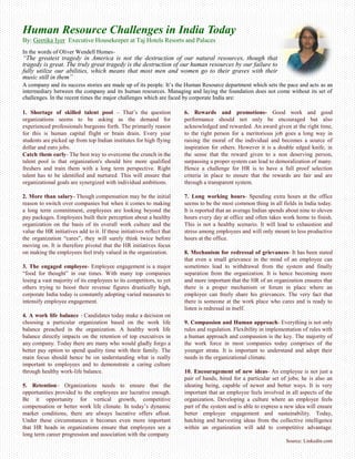 Human Resource Challenges in India Today
By: Geetika Iyer Executive Housekeeper at Taj Hotels Resorts and Palaces
In the words of Oliver Wendell Homes-
“The greatest tragedy in America is not the destruction of our natural resources, though that
tragedy is great. The truly great tragedy is the destruction of our human resources by our failure to
fully utilize our abilities, which means that most men and women go to their graves with their
music still in them”
A company and its success stories are made up of its people. It’s the Human Resource department which sets the pace and acts as an
intermediary between the company and its human resources. Managing and laying the foundation does not come without its set of
challenges. In the recent times the major challenges which are faced by corporate India are:
1. Shortage of skilled talent pool – That’s the question
organizations seems to be asking as the demand for
experienced professionals burgeons forth. The primarily reason
for this is human capital flight or brain drain. Every year
students are picked up from top Indian institutes for high flying
dollar and euro jobs.
Catch them early- The best way to overcome the crunch in the
talent pool is that organization's should hire more qualified
freshers and train them with a long term perspective. Right
talent has to be identified and nurtured. This will ensure that
organizational goals are synergized with individual ambitions.
2. More than salary- Though compensation may be the initial
reason to switch over companies but when it comes to making
a long term commitment, employees are looking beyond the
pay packages. Employees built their perception about a healthy
organization on the basis of its overall work culture and the
value the HR initiatives add to it. If these initiatives reflect that
the organization “cares”, they will surely think twice before
moving on. It is therefore pivotal that the HR initiatives focus
on making the employees feel truly valued in the organization.
3. The engaged employee- Employee engagement is a major
“food for thought” in our times. With many top companies
losing a vast majority of its employees to its competitors, to yet
others trying to boost their revenue figures drastically high,
corporate India today is constantly adopting varied measures to
intensify employee engagement.
4. A work life balance - Candidates today make a decision on
choosing a particular organization based on the work life
balance preached in the organization. A healthy work life
balance directly impacts on the retention of top executives in
any company. Today there are many who would gladly forgo a
better pay option to spend quality time with their family. The
main focus should hence be on understanding what is really
important to employees and to demonstrate a caring culture
through healthy work-life balance.
5. Retention– Organizations needs to ensure that the
opportunities provided to the employees are lucrative enough.
Be it opportunity for vertical growth, competitive
compensation or better work life climate. In today’s dynamic
market conditions, there are always lucrative offers afloat.
Under these circumstances it becomes even more important
that HR heads in organizations ensure that employees see a
long term career progression and association with the company
6. Rewards and promotions- Good work and good
performance should not only be encouraged but also
acknowledged and rewarded. An award given at the right time,
to the right person for a meritorious job goes a long way in
raising the moral of the individual and becomes a source of
inspiration for others. However it is a double edged knife, in
the sense that the reward given to a non deserving person,
surpassing a proper system can lead to demoralization of many.
Hence a challenge for HR is to have a full proof selection
criteria in place to ensure that the rewards are fair and are
through a transparent system.
7. Long working hours- Spending extra hours at the office
seems to be the most common thing in all fields in India today.
It is reported that an average Indian spends about nine to eleven
hours every day at office and often takes work home to finish.
This is not a healthy scenario. It will lead to exhaustion and
stress among employees and will only mount to less productive
hours at the office.
8. Mechanism for redressal of grievances- It has been stated
that even a small grievance in the mind of an employee can
sometimes lead to withdrawal from the system and finally
separation from the organization. It is hence becoming more
and more important that the HR of an organization ensures that
there is a proper mechanism or forum in place where an
employee can freely share his grievances. The very fact that
there is someone at the work place who cares and is ready to
listen is redressal in itself.
9. Compassion and Human approach- Everything is not only
rules and regulation. Flexibility in implementation of rules with
a human approach and compassion is the key. The majority of
the work force in most companies today comprises of the
younger strata. It is important to understand and adopt their
needs in the organizational climate.
10. Encouragement of new ideas- An employee is not just a
pair of hands, hired for a particular set of jobs; he is also an
ideating being, capable of newer and better ways. It is very
important that an employee feels involved in all aspects of the
organization. Developing a culture where an employee feels
part of the system and is able to express a new idea will ensure
better employee engagement and sustainability. Today,
hatching and harvesting ideas from the collective intelligence
within an organization will add to competitive advantage.
Source: Linkedin.com
 