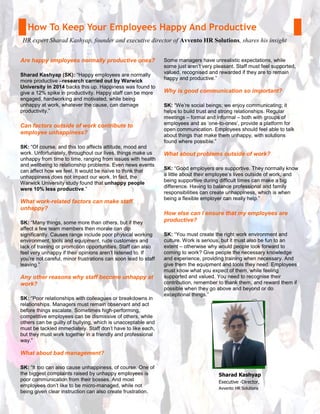 How To Keep Your Employees Happy And Productive
HR expert Sharad Kashyap, founder and executive director of Avvento HR Solutions, shares his insight
Are happy employees normally productive ones?
Sharad Kashyap (SK): “Happy employees are normally
more productive –research carried out by Warwick
University in 2014 backs this up. Happiness was found to
give a 12% spike in productivity. Happy staff can be more
engaged, hardworking and motivated, while being
unhappy at work, whatever the cause, can damage
productivity.”
Can factors outside of work contribute to
employee unhappiness?
SK: “Of course, and this too affects attitude, mood and
work. Unfortunately, throughout our lives, things make us
unhappy from time to time, ranging from issues with health
and wellbeing to relationship problems. Even news events
can affect how we feel. It would be naïve to think that
unhappiness does not impact our work. In fact, the
Warwick University study found that unhappy people
were 10% less productive.”
What work-related factors can make staff
unhappy?
SK: “Many things, some more than others, but if they
affect a few team members then morale can dip
significantly. Causes range include poor physical working
environment, tools and equipment, rude customers and
lack of training or promotion opportunities. Staff can also
feel very unhappy if their opinions aren’t listened to. If
you’re not careful, minor frustrations can soon lead to staff
leaving.”
Any other reasons why staff become unhappy at
work?
SK: “Poor relationships with colleagues or breakdowns in
relationships. Managers must remain observant and act
before things escalate. Sometimes high-performing,
competitive employees can be dismissive of others, while
others can be guilty of bullying, which is unacceptable and
must be tackled immediately. Staff don’t have to like each,
but they must work together in a friendly and professional
way.”
What about bad management?
SK: “It too can also cause unhappiness, of course. One of
the biggest complaints raised by unhappy employees is
poor communication from their bosses. And most
employees don’t like to be micro-managed, while not
being given clear instruction can also create frustration.
Some managers have unrealistic expectations, while
some just aren’t very pleasant. Staff must feel supported,
valued, recognised and rewarded if they are to remain
happy and productive.”
Why is good communication so important?
SK: “We’re social beings; we enjoy communicating; it
helps to build trust and strong relationships. Regular
meetings – formal and informal – both with groups of
employees and as ‘one-to-ones’, provide a platform for
open communication. Employees should feel able to talk
about things that make them unhappy, with solutions
found where possible.”
What about problems outside of work?
SK: “Good employers are supportive. They normally know
a little about their employee’s lives outside of work, and
being supportive during difficult times can make a big
difference. Having to balance professional and family
responsibilities can create unhappiness, which is when
being a flexible employer can really help.”
How else can I ensure that my employees are
productive?
SK: “You must create the right work environment and
culture. Work is serious, but it must also be fun to an
extent – otherwise why would people look forward to
coming to work? Give people the necessary knowledge
and experience, providing training when necessary. And
give them the equipment and tools they need. Employees
must know what you expect of them, while feeling
supported and valued. You need to recognise their
contribution, remember to thank them, and reward them if
possible when they go above and beyond or do
exceptional things.”
Sharad Kashyap
Executive -Director,
Avvento HR Solutions
 