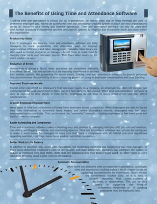 The Benefits of Using Time and Attendance Software
Tracking time and attendance is critical for all organizations, no matter what size or what methods are used to
determine employee pay. Having an automated time and attendance tracking system in place can help organizations
across all industries save money and improve operations. Time and attendance software can also be integrated
with human resources management systems and payroll systems to simplify and streamline many functions within
the organization.
Productivity Gains
Even if employees are salaried, time and attendance software can help
managers to track productivity and determine ways to improve
organizational efficiency and labor management. Valuable labor hours are
also saved as human resources or managers do not have to make time to
compile time cards and calculate payroll. This frees labor hours up for
more productive uses.
Reduction of Errors
Human error is always a factor when processes are completed manually.
Even when terms from one system must be manually transferred or entered
into another system, the propensity for errors exists. Linking time and attendance software to payroll processes
virtually eliminates the possibility of errors, ensuring greater accuracy in employee compensation and labor tracking.
Improved Employee Morale
Payroll errors can affect an employee’s trust and even loyalty to a company. An employee that does not receive just
compensation for work performed or hours put in is less likely to feel valued. When time and attendance software is
used as opposed to time sheets or time cards, employees do not have to worry about errors that may affect
compensation.
Greater Employee Empowerment
Many types of time and attendance software have employee access capabilities. When employees are able to access
their own information to determine hours worked and review attendance records, employees may feel more
empowered and accountable. This can increase the “ownership” mentality, leading employees to feel more pride and
loyalty toward a company.
Easier Scheduling and Compliance
Time and attendance software makes scheduling easy and painless by managing multiple shift patterns and overlaps,
calculating and flagging overtime, and monitoring absence. Time and attendance software can typically be configured
to make it much easier for managers to make sure that there is compliance with all federal and local regulations
regarding overtime, rest days, minor hours worked, and other constraints.
Better Work to Life Balance
In addition to ensuring compliance with regulations, the scheduling functions and constraints may help managers to
more easily determine employee’s work to life balance and make alterations. Managers may configure the system to
reduce or eliminate very long shifts, shifts that are scheduled less than twelve hours apart, or other types of work
schedules that may cause a poor work to life balance.
Automatic Documentation
When there are problems with an employee’s attendance, automatic
time and attendance tracking makes it much simpler to obtain
supporting documentation for reprimands. Hours worked
are conveniently tracked daily, so it is easy to
compile reporting that shows patterns of
tardiness or absenteeism. This can be very
useful in supporting the firing of
problematic employees or in coaching
employees that are habitually late.
 