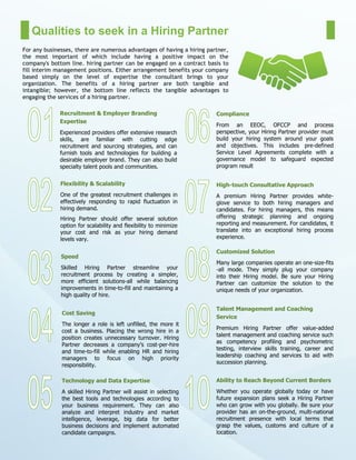 Qualities to seek in a Hiring Partner
For any businesses, there are numerous advantages of having a hiring partner,
the most important of which include having a positive impact on the
company's bottom line. hiring partner can be engaged on a contract basis to
fill interim management positions. Either arrangement benefits your company
based simply on the level of expertise the consultant brings to your
organization. The benefits of a hiring partner are both tangible and
intangible; however, the bottom line reflects the tangible advantages to
engaging the services of a hiring partner.
Recruitment & Employer Branding
Expertise
Experienced providers offer extensive research
skills, are familiar with cutting edge
recruitment and sourcing strategies, and can
furnish tools and technologies for building a
desirable employer brand. They can also build
specialty talent pools and communities.
Speed
Skilled Hiring Partner streamline your
recruitment process by creating a simpler,
more efficient solutions-all while balancing
improvements in time-to-fill and maintaining a
high quality of hire.
Flexibility & Scalability
One of the greatest recruitment challenges in
effectively responding to rapid fluctuation in
hiring demand.
Hiring Partner should offer several solution
option for scalability and flexibility to minimize
your cost and risk as your hiring demand
levels vary.
Cost Saving
The longer a role is left unfilled, the more it
cost a business. Placing the wrong hire in a
position creates unnecessary turnover. Hiring
Partner decreases a company’s cost-per-hire
and time-to-fill while enabling HR and hiring
managers to focus on high priority
responsibility.
Technology and Data Expertise
A skilled Hiring Partner will assist in selecting
the best tools and technologies according to
your business requirement. They can also
analyze and interpret industry and market
intelligence, leverage, big data for better
business decisions and implement automated
candidate campaigns.
Compliance
From an EEOC, OFCCP and process
perspective, your Hiring Partner provider must
build your hiring system around your goals
and objectives. This includes pre-defined
Service Level Agreements complete with a
governance model to safeguard expected
program result
High-touch Consultative Approach
A premium Hiring Partner provides white-
glove service to both hiring managers and
candidates. For hiring managers, this means
offering strategic planning and ongoing
reporting and measurement. For candidates, it
translate into an exceptional hiring process
experience.
Customized Solution
Many large companies operate an one-size-fits
-all mode. They simply plug your company
into their Hiring model. Be sure your Hiring
Partner can customize the solution to the
unique needs of your organization.
Talent Management and Coaching
Service
Premium Hiring Partner offer value-added
talent management and coaching service such
as competency profiling and psychometric
testing, interview skills training, career and
leadership coaching and services to aid with
succession planning.
Ability to Reach Beyond Current Borders
Whether you operate globally today or have
future expansion plans seek a Hiring Partner
who can grow with you globally. Be sure your
provider has an on-the-ground, multi-national
recruitment presence with local terms that
grasp the values, customs and culture of a
location.
 