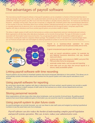 The advantages of payroll software
The most obvious benefit of payroll software is that payroll calculations can be completed in a fraction of the time that they take to
work out manually. Year-end reporting is also usually automated, and both pay slips and annual reports are archived in case copies are
needed later. But payroll systems can offer much more than the ability to calculate statutory deductions - for instance tax and National
Insurance - and keep running totals. They can also incorporate, or integrate with, timesheet systems that record employee attendance
or time worked. In this way, information about hours worked, whether collected automatically as a user or operator logs into a system,
or manually entered into an electronic form, can be automatically transferred into the payroll system. Using basic payroll data,
together with data on attendance and hours worked, payroll systems can provide a wealth of reports.
This allows in-depth analysis of staff costs for the business as a whole, across departments and even individual jobs and contracts.
Most organizations will also keep other data about employees, such as records of annual leave. This type of information is usually
associated with the broader human resources function. You can get payroll systems that will record these additional types of
information, avoiding the need for a separate software package. The availability of 'what-if' calculations in a payroll package means
you can forecast and plan staff costs and budgets by entering hypothetical numbers to see the exact total cost of an employee.
Linking payroll software with time recording
Payroll systems can be linked to timesheet systems that record employee attendance or time worked. This allows you to
automatically transfer information about hours worked into the payroll system and make payroll calculations much
simpler.
Using payroll software for reporting
By using basic payroll data, together with data on attendance and hours worked, payroll systems can provide a wealth
of reports. This allows in-depth analysis of staff costs for the business as a whole, across departments and even
individual jobs and contracts.
Storing personnel records
Most organizations will also keep other data about employees, such as records of annual leave. By getting payroll
systems that record these additional types of information you can avoid the need for a separate software package.
Using payroll system to plan future costs
As payroll packages can provide forecasts, you can use these to plan staff costs and budgets by entering hypothetical
numbers to see the exact total cost of an employee.
Payroll is a business-critical operation for every
organization, people must be paid accurately and on time.
A good computerized payroll system can help you:
 work out payroll calculations quicker, for example tax
and National Insurance deductions, sick pay, student
loans and others
 produce pay slips, send returns to HMRC and print P45,
P60 and other forms for employees
 automate certain tasks, such as year-end reporting
 store data such as pay slips and annual reports in a
secure, easily accessible system
Payroll software can also reduce the burden of understanding complex payroll legislation
and payroll systems operation. This can, in turn, reduce your administrative costs.
 