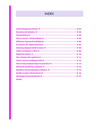 INDEX
Talent Management & Parts
Recruitment & Selection
Hiring Mistakes
How to counter– Hiring mistakes
Difference: Resume,CV & Biodata
At a Glance (Mr. Rajesh Sharma)
Annoying employee habits & issues
Types of employee in office
Negativity matters
Tips : Dealing with negativity
Human resource challenges today
How to keep employee happy & productive
Effectively disciplining employees
Benefits of Time & Attendance software
Quality to seek in Hiring Partner
Advantages of payroll software
Thanks
03.
04.
05.
06.
06.
07.
08.
09.
10.
11.
12.
13.
14.
15.
16.
17.
 