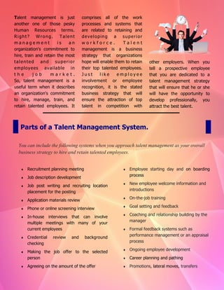 Talent management is just
another one of those pesky
Human Resources terms.
Right? Wrong. Talent
m a n a g e m e n t i s a n
organization's commitment to
hire, train and retain the most
talented and superior
employees available in
t h e j o b m a r k e t .
So, talent management is a
useful term when it describes
an organization's commitment
to hire, manage, train, and
retain talented employees. It
comprises all of the work
processes and systems that
are related to retaining and
developing a superior
w o r k f o r c e . T a l e n t
management is a business
strategy that organizations
hope will enable them to retain
their top talented employees.
J u s t l i k e e m p l o y e e
involvement or employee
recognition, it is the stated
business strategy that will
ensure the attraction of top
talent in competition with
other employers. When you
tell a prospective employee
that you are dedicated to a
talent management strategy
that will ensure that he or she
will have the opportunity to
develop professionally, you
attract the best talent.
Parts of a Talent Management System.
You can include the following systems when you approach talent management as your overall
business strategy to hire and retain talented employees.
 Recruitment planning meeting
 Job description development
 Job post writing and recruiting location
placement for the posting
 Application materials review
 Phone or online screening interview
 In-house interviews that can involve
multiple meetings with many of your
current employees
 Credential review and background
checking
 Making the job offer to the selected
person
 Agreeing on the amount of the offer
 Employee starting day and on boarding
process
 New employee welcome information and
introductions
 On-the-job training
 Goal setting and feedback
 Coaching and relationship building by the
manager
 Formal feedback systems such as
performance management or an appraisal
process
 Ongoing employee development
 Career planning and pathing
 Promotions, lateral moves, transfers
 