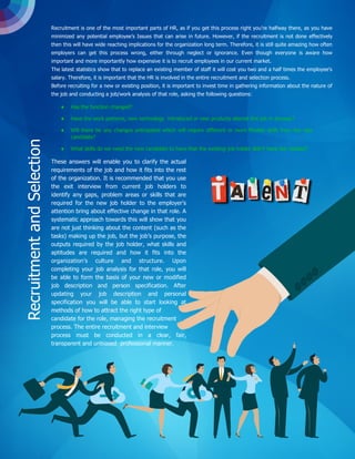Recruitment is one of the most important parts of HR, as if you get this process right you’re halfway there, as you have
minimized any potential employee’s Issues that can arise in future. However, if the recruitment is not done effectively
then this will have wide reaching implications for the organization long term. Therefore, it is still quite amazing how often
employers can get this process wrong, either through neglect or ignorance. Even though everyone is aware how
important and more importantly how expensive it is to recruit employees in our current market.
The latest statistics show that to replace an existing member of staff it will cost you two and a half times the employee's
salary. Therefore, it is important that the HR is involved in the entire recruitment and selection process.
Before recruiting for a new or existing position, it is important to invest time in gathering information about the nature of
the job and conducting a job/work analysis of that role, asking the following questions:
 Has the function changed?
 Have the work patterns, new technology introduced or new products altered this job in anyway?
 Will there be any changes anticipated which will require different or more flexible skills from the new
candidate?
 What skills do we need the new candidate to have that the existing job holder didn’t have but needed?
These answers will enable you to clarify the actual
requirements of the job and how it fits into the rest
of the organization. It is recommended that you use
the exit interview from current job holders to
identify any gaps, problem areas or skills that are
required for the new job holder to the employer's
attention bring about effective change in that role. A
systematic approach towards this will show that you
are not just thinking about the content (such as the
tasks) making up the job, but the job’s purpose, the
outputs required by the job holder, what skills and
aptitudes are required and how it fits into the
organization’s culture and structure. Upon
completing your job analysis for that role, you will
be able to form the basis of your new or modified
job description and person specification. After
updating your job description and personal
specification you will be able to start looking at
methods of how to attract the right type of
candidate for the role, managing the recruitment
process. The entire recruitment and interview
process must be conducted in a clear, fair,
transparent and unbiased professional manner.
RecruitmentandSelection
 
