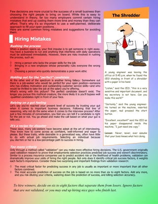 A young engineer was leaving the
office at 5:45 p.m. when he found the
CEO standing in front of a shredder
with a paper in his hand.
“Listen,” said the CEO, “this is a very
sensitive and important document, and
my secretary is not here. Can you
make this work?”
“Certainly,” said the young engineer.
He turned on the machine, inserted
the paper, nad pressed the start
button.
“Excellent, excellent!” said the CEO as
his paper disappeared inside the
machine, “I just need one copy.”
Lesson: Never, never, ever assume
that your boss knows what he’s doing.
Few decisions are more crucial to the success of a small business than
choosing the right people to bring on board. While this is easy to
understand in theory, far too many employers commit certain hiring
mistakes that end up costing them more time and money than they can
afford. That’s why it’s so important to use a well-planned, deliberate
approach to fill your open positions. .
Here are some common hiring mistakes and suggestions for avoiding
them:
Rushing the process
When a position opens up, your first impulse is to get someone in right away.
You have a business to run and anything that interferes with daily operations
must be addressed immediately. However, there are risks involved in rushing
the process, such as:
 Hiring a person who lacks the proper skills for the job
 Bringing in a new employee whose personality rubs everyone the wrong
way
 Choosing a person who quickly demonstrates a poor work ethic
Holding out for the “perfect” candidate
At the other end of the spectrum is another hiring fallacy: Somewhere out
there is a job-seeker who would be perfect for your open position—someone
who has endless motivation and outstanding customer service skills—and who
would be thrilled to take the job at the salary you’re offering.
What’s wrong with this picture? The perfect candidate doesn’t exist. The
longer you pursue this mythical creature, the more likely it is you’ll bypass well
-qualified candidates right in front of your face.
Relying on a gut feeling
Let’s say you’ve reached your present level of success by trusting your gut
when it comes to important business decisions. Following that line of
reasoning, why not do the same when it comes to the interview process? After
just a few minutes of conversation, you feel you can tell if a candidate is right
for the job or not. You go ahead and make the call based on what your gut is
tells you.
Too many criteria
Only through a method called “validation” can you make more effective hiring decisions. The U.S. government originally
used validation research to prove that employments selection practices predicted job success and weren’t discriminatory.
Similar to a process insurance companies use to predict accident risk or the likelihood of health problems, validation can
dramatically improve your odds of hiring the right people. Not only does it identify critical job success factors, it weights
each factor’s importance. Consider these two surprising and important findings from validation research:
 The most critical factor for predicting success in any job is usually as important or more important than all other
factors combined.
 The most accurate prediction of success on the job is based on no more than six to eight factors. Add any more,
and you risk diluting your criteria, watering down the prediction of success, and killing selection accuracy.
To hire winners, decide on six to eight factors that separate them from losers. Ignore factors
that are not validated, or you may end up hiring nice guys who finish last.
Hiring Mistakes
The Shredder
It’s a recipe for disaster
These days, many job-seekers have become adept at the art of interviewing.
They know how to come across as confident, well-informed and eager to
please. But these traits, while desirable in a generalized way, often have little
to do with actual job requirements. Selecting an individual because
you like him or her is a low-percentage path to success in hiring.
 