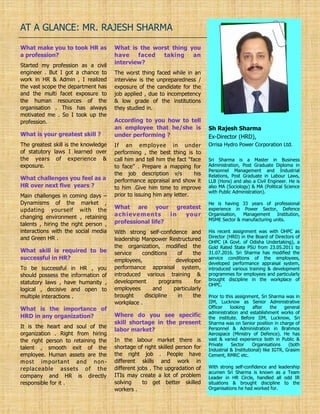 AT A GLANCE: MR. RAJESH SHARMA
Sri Sharma is a Master in Business
Administration, Post Graduate Diploma in
Personnel Management and Industrial
Relations, Post Graduate in Labour Laws,
LLB (Hons) and also a Civil Engineer. He is
also MA (Sociology) & MA (Political Science
with Public Administration).
He is having 33 years of professional
experience in Power Sector, Defence
Organisation, Management Institution,
MSME Sector & manufacturing units.
His recent assignment was with OHPC as
Director (HRD) in the Board of Directors of
OHPC (A Govt. of Odisha Undertaking), a
Gold Rated State PSU from 23.05.2011 to
31.07.2016. Sri Sharma has modified the
service conditions of the employees,
developed performance appraisal system,
introduced various training & development
programmes for employees and particularly
brought discipline in the workplace of
OHPC.
Prior to this assignment, Sri Sharma was in
IIM, Lucknow as Senior Administrative
Officer looking after the general
administration and establishment works of
the institute. Before IIM, Lucknow, Sri
Sharma was on Senior position in charge of
Personnel & Administration in Brahmos
Aerospace (Ministry of Defence). He has
vast & varied experience both in Public &
Private Sector Organisations (both
Industrial & Institutional) like IGTR, Grasim
Cement, RMRC etc.
With strong self-confidence and leadership
acumen Sri Sharma is known as a Team
Leader in HR Circle, handled all odd IR
situations & brought discipline to the
Organisations he had worked for.
Sh Rajesh Sharma
Ex-Director (HRD),
Orrisa Hydro Power Corporation Ltd.
What make you to took HR as
a profession?
Started my profession as a civil
engineer . But I got a chance to
work in HR & Admin , I realized
the vast scope the department has
and the multi facet exposure to
the human resources of the
organisation . This has always
motivated me . So I took up the
profession.
What is your greatest skill ?
The greatest skill is the knowledge
of statutory laws I learned over
the years of experience &
exposure.
What challenges you feel as a
HR over next five years ?
Main challenges in coming days –
Dynamisms of the market ,
updating yourself with the
changing environment , retaining
talents , hiring the right person ,
interactions with the social media
and Green HR .
What skill is required to be
successful in HR?
To be successful in HR , you
should possess the information of
statutory laws , have humanity ,
logical , decisive and open to
multiple interactions .
What is the importance of
HRD in any organization?
It is the heart and soul of the
organization . Right from hiring
the right person to retaining the
talent , smooth exit of the
employee. Human assets are the
most important and non-
replaceable assets of the
company and HR is directly
responsible for it .
What is the worst thing you
have faced taking an
interview?
The worst thing faced while in an
interview is the unpreparedness /
exposure of the candidate for the
job applied , due to incompetency
& low grade of the institutions
they studied in.
According to you how to tell
an employee that he/she is
under performing ?
If an employee in under
performing , the best thing is to
call him and tell him the fact “face
to face” . Prepare a mapping for
the job description v/s his
performance appraisal and show it
to him .Give him time to improve
prior to issuing him any letter.
What are your greatest
achievements in your
professional life?
With strong self-confidence and
leadership Manpower Restructured
the organization, modified the
service conditions of the
employees, developed
performance appraisal system,
introduced various training &
development programs for
employees and particularly
brought discipline in the
workplace .
Where do you see specific
skill shortage in the present
labor market?
In the labour market there is
shortage of right skilled person for
the right job . People have
different skills and work in
different jobs . The upgradation of
ITIs may create a lot of problem
solving to get better skilled
workers .
 
