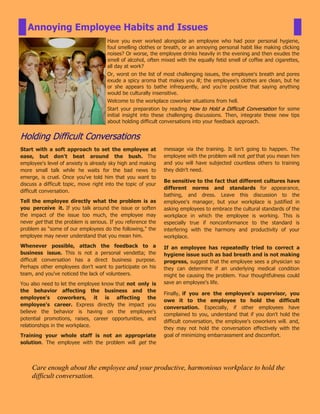 Have you ever worked alongside an employee who had poor personal hygiene,
foul smelling clothes or breath, or an annoying personal habit like making clicking
noises? Or worse, the employee drinks heavily in the evening and then exudes the
smell of alcohol, often mixed with the equally fetid smell of coffee and cigarettes,
all day at work?
Or, worst on the list of most challenging issues, the employee's breath and pores
exude a spicy aroma that makes you ill; the employee's clothes are clean, but he
or she appears to bathe infrequently, and you're positive that saying anything
would be culturally insensitive.
Welcome to the workplace coworker situations from hell.
Start your preparation by reading How to Hold a Difficult Conversation for some
initial insight into these challenging discussions. Then, integrate these new tips
about holding difficult conversations into your feedback approach.
Holding Difficult Conversations
Annoying Employee Habits and Issues
Start with a soft approach to set the employee at
ease, but don't beat around the bush. The
employee's level of anxiety is already sky high and making
more small talk while he waits for the bad news to
emerge, is cruel. Once you've told him that you want to
discuss a difficult topic, move right into the topic of your
difficult conversation.
Tell the employee directly what the problem is as
you perceive it. If you talk around the issue or soften
the impact of the issue too much, the employee may
never get that the problem is serious. If you reference the
problem as "some of our employees do the following," the
employee may never understand that you mean him.
Whenever possible, attach the feedback to a
business issue. This is not a personal vendetta; the
difficult conversation has a direct business purpose.
Perhaps other employees don't want to participate on his
team, and you've noticed the lack of volunteers.
You also need to let the employee know that not only is
the behavior affecting the business and the
employee's coworkers, it is affecting the
employee's career. Express directly the impact you
believe the behavior is having on the employee's
potential promotions, raises, career opportunities, and
relationships in the workplace.
Training your whole staff is not an appropriate
solution. The employee with the problem will get the
message via the training. It isn't going to happen. The
employee with the problem will not get that you mean him
and you will have subjected countless others to training
they didn't need.
Be sensitive to the fact that different cultures have
different norms and standards for appearance,
bathing, and dress. Leave this discussion to the
employee's manager, but your workplace is justified in
asking employees to embrace the cultural standards of the
workplace in which the employee is working. This is
especially true if nonconformance to the standard is
interfering with the harmony and productivity of your
workplace.
If an employee has repeatedly tried to correct a
hygiene issue such as bad breath and is not making
progress, suggest that the employee sees a physician so
they can determine if an underlying medical condition
might be causing the problem. Your thoughtfulness could
save an employee's life.
Finally, if you are the employee's supervisor, you
owe it to the employee to hold the difficult
conversation. Especially, if other employees have
complained to you, understand that if you don't hold the
difficult conversation, the employee's coworkers will. and,
they may not hold the conversation effectively with the
goal of minimizing embarrassment and discomfort.
Care enough about the employee and your productive, harmonious workplace to hold the
difficult conversation.
 