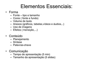 Elementos Essenciais: Forma Fonte – tipo e tamanho Cores ( fonte e fundo) Volume de texto Anexos (gráficos, tabelas,vídeos e áudios,..) Uso de imagens Efeitos ( transição,...) Conteúdo Planejamento Síntese Palavras-chave Comunicação Tempo de apresentação (5 min) Tamanho da apresentação (5 slides)