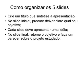 Como organizar os 5 slides Crie um título que sintetize a apresentação. No slide inicial, procure deixar claro qual seu objetivo; Cada slide deve apresentar uma idéia; No slide final, retome o objetivo e faça um parecer sobre o projeto estudado.