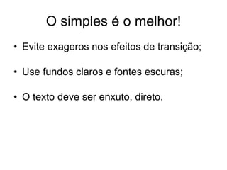 O simples é o melhor! Evite exageros nos efeitos de transição; Use fundos claros e fontes escuras; O texto deve ser enxuto, direto.
