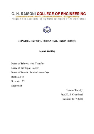 DEPARTMENT OF MECHANICAL ENGINEERING
Report Writing
Name of Subject: Heat Transfer
Name of the Topic: Cooler
Name of Student: Suman kumar Gop
Roll No.: 43
Semester: VI
Section: B
Name of Faculty
Prof. K. S. Chaudhari
Session: 2017-2018
 