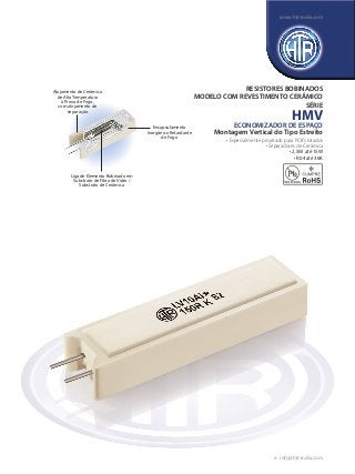 RESISTORES BOBINADOS
MODELO COM REVESTIMENTO CERÂMICO
SÉRIE
HMV
ECONOMIZADOR DE ESPAÇO
Montagem Vertical do Tipo Estreito
• Especialmente projetado para PCB’s lotados
• Separadores de Cerâmica
• 2.5W até 15W
• R04 até 36K
Liga de Elemento Bobinado em
Substrato de Fibra de Vidro /
Substrato de Cerâmica
Encapsulamento
Inorgânico Retardante
de Fogo
Alojamento de Cerâmica
de Alta Temperatura
à Prova de Fogo,
com alojamento de
separação
e : info@htr-india.com
www.htr-india.com
 