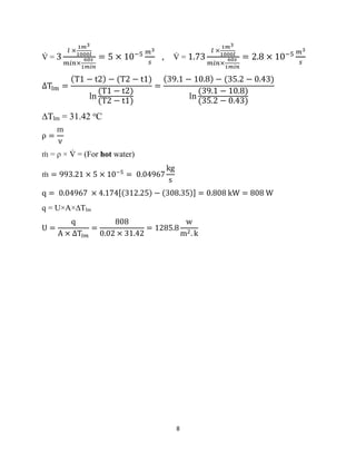 8
V
̇ = 3
𝑙 ×
1𝑚3
1000𝑙
𝑚𝑖𝑛×
60𝑠
1𝑚𝑖𝑛
= 5 × 10−5 𝑚3
𝑠
, V
̇ = 1.73
𝑙 ×
1𝑚3
1000𝑙
𝑚𝑖𝑛×
60𝑠
1𝑚𝑖𝑛
= 2.8 × 10−5 𝑚3
𝑠
∆Tlm =
(T1 − t2) − (T2 − t1)
ln
(T1 − t2)
(T2 − t1)
=
(39.1 − 10.8) − (35.2 − 0.43)
ln
(39.1 − 10.8)
(35.2 − 0.43)
∆Tlm = 31.42 o
C
ρ =
m
v
ṁ = ρ × V
̇ = (For hot water)
ṁ = 993.21 × 5 × 10−5
= 0.04967
kg
s
q = 0.04967 × 4.174[(312.25) − (308.35)] = 0.808 kW = 808 W
q = U×A×∆Tlm
U =
q
A × ∆T𝑙𝑚
=
808
0.02 × 31.42
= 1285.8
w
m2. k
 