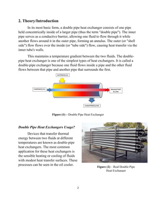 2
2. Theory/Introduction
In its most basic form, a double pipe heat exchanger consists of one pipe
held concentrically inside of a larger pipe (thus the term "double pipe"). The inner
pipe serves as a conductive barrier, allowing one fluid to flow through it while
another flows around it in the outer pipe, forming an annulus. The outer (or "shell
side") flow flows over the inside (or "tube side") flow, causing heat transfer via the
inner tube's walls.
This maintains a temperature gradient between the two fluids. The double-
pipe heat exchanger is one of the simplest types of heat exchangers. It is called a
double-pipe exchanger because one fluid flows inside a pipe and the other fluid
flows between that pipe and another pipe that surrounds the first.
Figure (1) – Double Pipe Heat Exchanger
Double Pipe Heat Exchangers Usage?
Devices that transfer thermal
energy between two fluids at different
temperatures are known as double-pipe
heat exchangers. The most common
application for these heat exchangers is
the sensible heating or cooling of fluids
with modest heat transfer surfaces. These
processes can be seen in the oil cooler.
Figure (2) – Real Double Pipe
Heat Exchanger
 