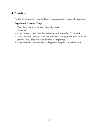 5
4. Procedure
First of all, we need to clean the heat exchanger so as to remove all impurities.
Experiment Procedure Steps:
1. Take the water from the source (usually tank).
2. Water will
3. close the tank valve, close the drain valve and proceed to fill the tank.
4. When finished, close the valve that allows the cooling water to mix with the
process fluid. This will close the loop to the process.
5. Open the drain valve to allow cooling water to cycle (for another test).
 